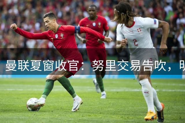 曼联夏窗收官：努里交易告吹，明年锁定霍尔